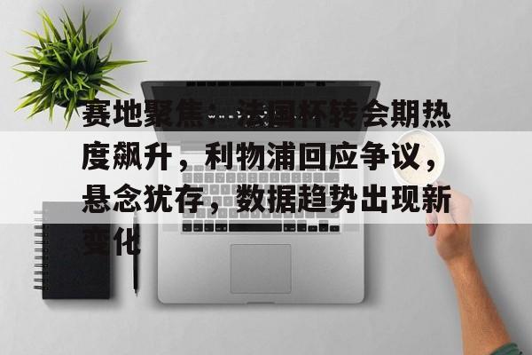关于赛地聚焦：法国杯转会期热度飙升，利物浦回应争议，悬念犹存，数据趋势出现新变化的信息-MK体育中国官网