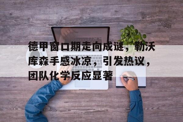 包含德甲窗口期走向成谜，勒沃库森手感冰凉，引发热议，团队化学反应显著的词条-MK体育