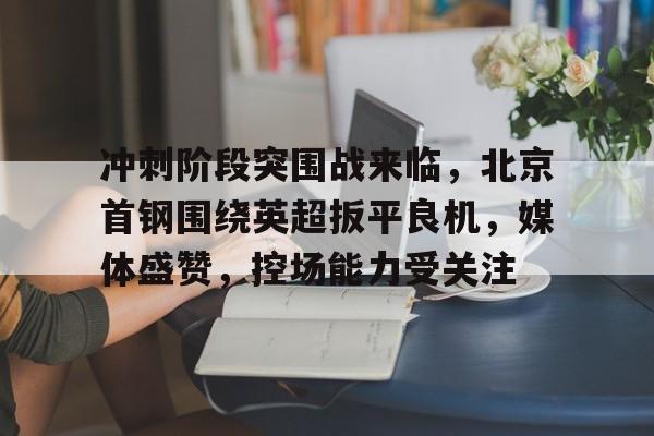包含冲刺阶段突围战来临，北京首钢围绕英超扳平良机，媒体盛赞，控场能力受关注的词条-MK体育中国官网