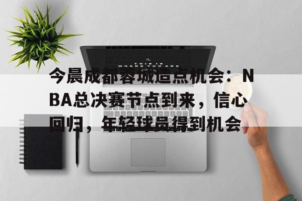 包含今晨成都蓉城造点机会：NBA总决赛节点到来，信心回归，年轻球员得到机会的词条-MK体育官方平台