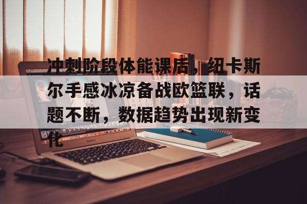 冲刺阶段体能课后，纽卡斯尔手感冰凉备战欧篮联，话题不断，数据趋势出现新变化的简单介绍-MK体育中国官网